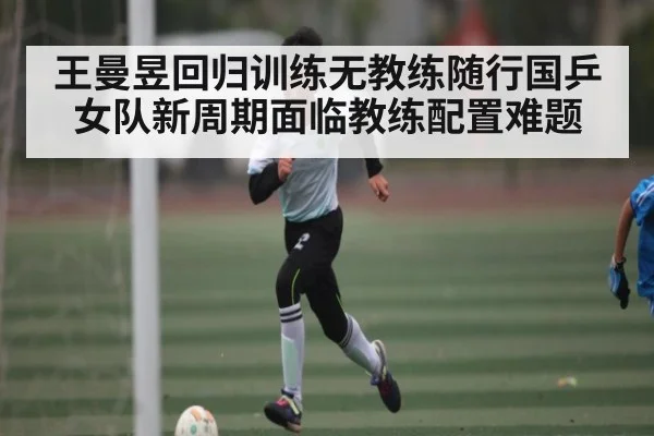 王曼昱回归训练无教练随行国乒女队新周期面临教练配置难题 - kaiyun