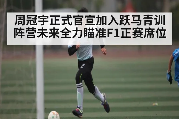 周冠宇正式官宣加入跃马青训阵营未来全力瞄准F1正赛席位