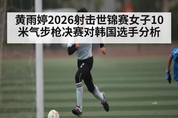 黄雨婷2026射击世锦赛女子10米气步枪决赛对韩国选手分析
